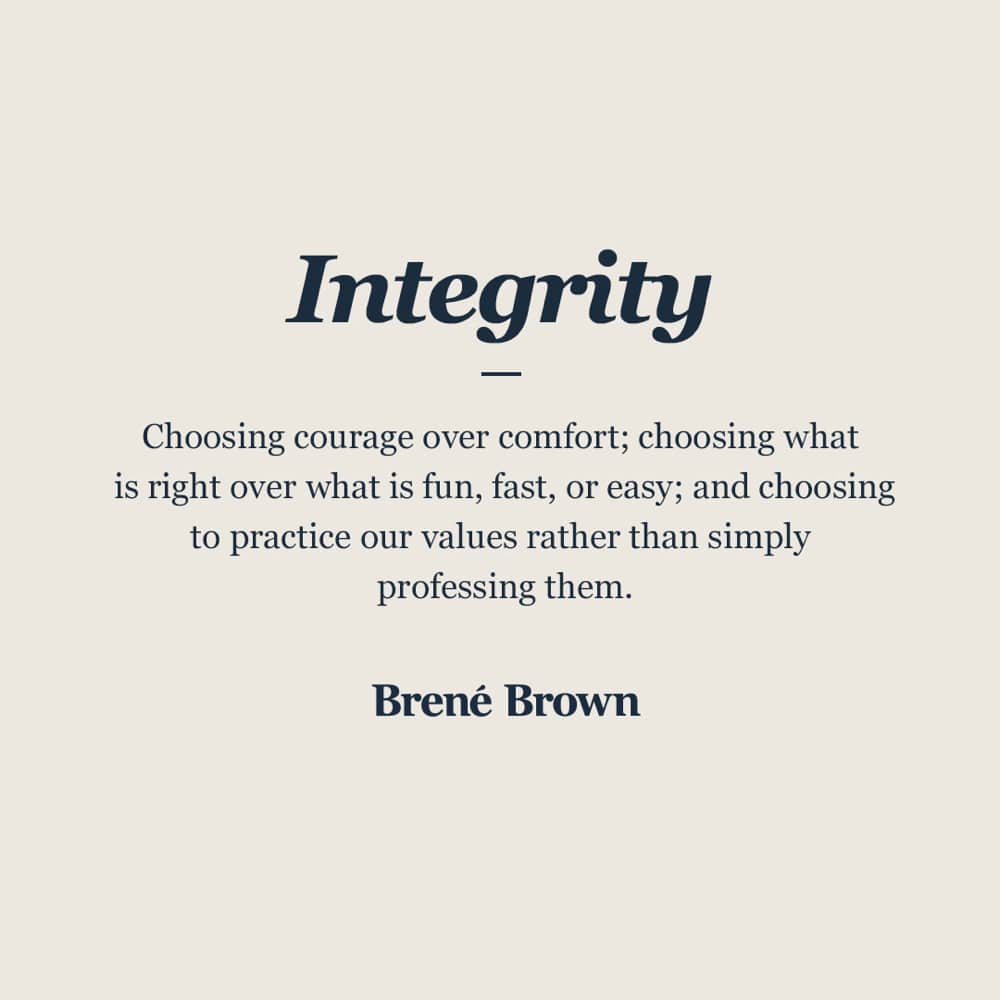 Integrity: Choosing courage over comfort; choosing what is right over what is fun, fast, or easy; choosing to practice our values rather than simply professing them. - Brene Brown.