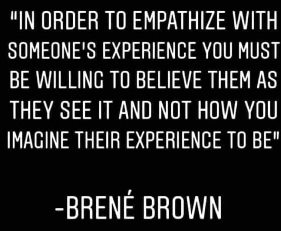 image of a quote: In order to empathize with someone's experience you must be willing to believe them as they see it and not how you imagine their experience to be. -Brene Brown.