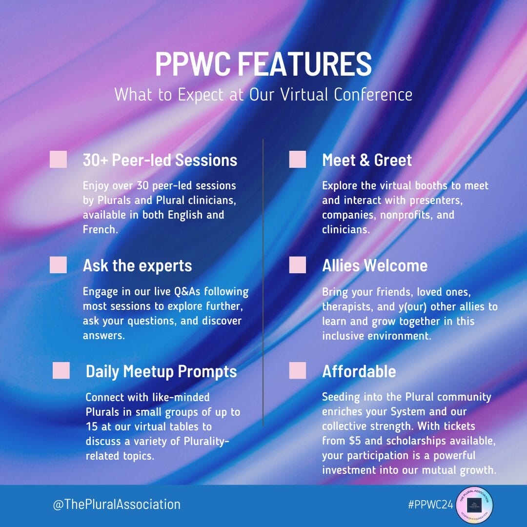 "Discover the unique offerings of our PPWC virtual conference, a dynamic space where the Plural community thrives. Engage with over 30 peer-led sessions in English and French, tailored for Plurals and facilitated by both peers and clinicians. Connect daily through thoughtfully crafted meetup prompts, fostering intimate discussions in groups of up to 15. Deepen your understanding in live Q&As with experts, and build connections at our meet and greet virtual booths. We warmly welcome allies to join in and explore together. Affordability is key — with tickets starting at just $5 and scholarships readily available, we invite you to invest in the enrichment of your System and our shared future. #PPWC24"
